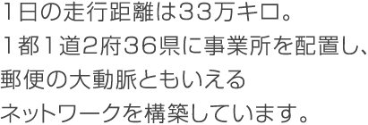 1日の走行距離は33万キロ。1都1道2府37県に事業所を配置し、郵便の大動脈ともいえるネットワークを構築しています。